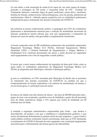 (c) com efeito, a rede municipal de saúde já foi capaz de, em curto espaço de tempo,
proceder à montagem de 150 (cento e cinquenta) leitos de UTI - Unidade de
Tratamento Intensivo, contendo régua de gases medicinais, camas falwer, monitores,
bombas de infusão, cardioversores, eletrocardiograma, carro de parada, plataforma de
monitorização e Raio-X -, faltando apenas equipá-los com os ventiladores pulmonares
indispensáveis para o tratamento dos doentes acometidos de COVID-19;
(d) conforme se tornou conhecimento notório, a equipagem das UTI's de ventiladores
pulmonares é absolutamente essencial para a redução da mortalidade decorrente da
infecção, podendo-se mesmo afirmar que, sem esse equipamento, o tratamento da
doença nos casos de média e alta gravidade é completamente insuficiente;
e) foram comprados mais de 200 ventiladores pulmonares das sociedades empresárias
Magnamed Tecnologia Médica S/A FILIAL, Intermed Equipamento Médico
Hospitalar LTDA. e Lifemed Industrial de Equipamentos e Artigos Médicos e
Hospitalares S/A, conforme documentos em anexo, e ainda deverão ser adquiridos
mais equipamentos com o fito de resguardar a saúde pública.;
f) ocorre que o autor tomou conhecimento da requisição de bens pela União, entre os
quais todos os ventiladores pulmonares da Magnamed Tecnologia Médica S/A
FILIAL, já adquiridos pelo Município e afetados à destinação pública;
g) sem os ventiladores, as UTI's montadas pelo Município do Recife não se prestarão
ao tratamento dos doentes acometidos de COVID-19, na medida em que o
comprometimento da função respiratória é da essência da manifestação da doença e,
na sua forma grave, é a principal causa de morte;
h) trata-se de cidade com alto número de idosos - são mais de 200.000 (duzentos mil) -,
grupo de risco com acentuada e gradativa taxa de letalidade a partir dos 60 (sessenta)
anos de idade, podendo-se chegar a 15% (quinze por cento) de letalidade aos 80
(oitenta) anos de idade;
i) mantida a requisição administrativa empreendida pela União - cujo destino é
desconhecido, até porque o ato que a estabeleceu é completamente genérico, o que
restou devidamente demonstrado na petição inicial da ação originária -, a grave lesão à
saúde pública recifense certamente restará concretizada, dado que as UTI's destinadas
ao tratamento da COVID-19 deixarão de estar equipadas com o principal equipamento
necessário para o enfrentamento das formas graves da enfermidade;
Processo Judicial Eletrônico: https://pje.trf5.jus.br/pje/Painel/painel_usuario/documentoHTML.seam...
2 de 7 22/03/2020 20:57
 