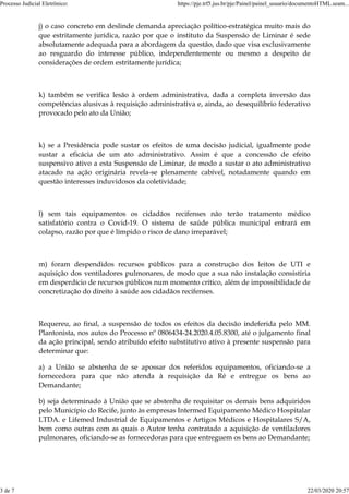 j) o caso concreto em deslinde demanda apreciação político-estratégica muito mais do
que estritamente jurídica, razão por que o instituto da Suspensão de Liminar é sede
absolutamente adequada para a abordagem da questão, dado que visa exclusivamente
ao resguardo do interesse público, independentemente ou mesmo a despeito de
considerações de ordem estritamente jurídica;
k) também se verifica lesão à ordem administrativa, dada a completa inversão das
competências alusivas à requisição administrativa e, ainda, ao desequilíbrio federativo
provocado pelo ato da União;
k) se a Presidência pode sustar os efeitos de uma decisão judicial, igualmente pode
sustar a eficácia de um ato administrativo. Assim é que a concessão de efeito
suspensivo ativo a esta Suspensão de Liminar, de modo a sustar o ato administrativo
atacado na ação originária revela-se plenamente cabível, notadamente quando em
questão interesses induvidosos da coletividade;
l) sem tais equipamentos os cidadãos recifenses não terão tratamento médico
satisfatório contra o Covid-19. O sistema de saúde pública municipal entrará em
colapso, razão por que é límpido o risco de dano irreparável;
m) foram despendidos recursos públicos para a construção dos leitos de UTI e
aquisição dos ventiladores pulmonares, de modo que a sua não instalação consistiria
em desperdício de recursos públicos num momento crítico, além de impossibilidade de
concretização do direito à saúde aos cidadãos recifenses.
Requereu, ao final, a suspensão de todos os efeitos da decisão indeferida pelo MM.
Plantonista, nos autos do Processo nº 0806434-24.2020.4.05.8300, até o julgamento final
da ação principal, sendo atribuído efeito substitutivo ativo à presente suspensão para
determinar que:
a) a União se abstenha de se apossar dos referidos equipamentos, oficiando-se a
fornecedora para que não atenda à requisição da Ré e entregue os bens ao
Demandante;
b) seja determinado à União que se abstenha de requisitar os demais bens adquiridos
pelo Município do Recife, junto às empresas Intermed Equipamento Médico Hospitalar
LTDA. e Lifemed Industrial de Equipamentos e Artigos Médicos e Hospitalares S/A,
bem como outras com as quais o Autor tenha contratado a aquisição de ventiladores
pulmonares, oficiando-se as fornecedoras para que entreguem os bens ao Demandante;
Processo Judicial Eletrônico: https://pje.trf5.jus.br/pje/Painel/painel_usuario/documentoHTML.seam...
3 de 7 22/03/2020 20:57
 