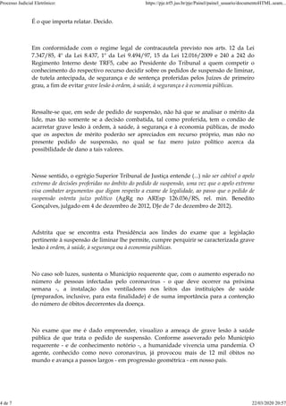 É o que importa relatar. Decido.
Em conformidade com o regime legal de contracautela previsto nos arts. 12 da Lei
7.347/85, 4º da Lei 8.437, 1º da Lei 9.494/97, 15 da Lei 12.016/2009 e 240 a 242 do
Regimento Interno deste TRF5, cabe ao Presidente do Tribunal a quem competir o
conhecimento do respectivo recurso decidir sobre os pedidos de suspensão de liminar,
de tutela antecipada, de segurança e de sentença proferidas pelos Juízes de primeiro
grau, a fim de evitar grave lesão à ordem, à saúde, à segurança e à economia públicas.
Ressalte-se que, em sede de pedido de suspensão, não há que se analisar o mérito da
lide, mas tão somente se a decisão combatida, tal como proferida, tem o condão de
acarretar grave lesão à ordem, à saúde, à segurança e à economia públicas, de modo
que os aspectos de mérito poderão ser apreciados em recurso próprio, mas não no
presente pedido de suspensão, no qual se faz mero juízo político acerca da
possibilidade de dano a tais valores.
Nesse sentido, o egrégio Superior Tribunal de Justiça entende (...) não ser cabível o apelo
extremo de decisões proferidas no âmbito do pedido de suspensão, uma vez que o apelo extremo
visa combater argumentos que digam respeito a exame de legalidade, ao passo que o pedido de
suspensão ostenta juízo político (AgRg no AREsp 126.036/RS, rel. min. Benedito
Gonçalves, julgado em 4 de dezembro de 2012, DJe de 7 de dezembro de 2012).
Adstrita que se encontra esta Presidência aos lindes do exame que a legislação
pertinente à suspensão de liminar lhe permite, cumpre perquirir se caracterizada grave
lesão à ordem, à saúde, à segurança ou à economia públicas.
No caso sob luzes, sustenta o Município requerente que, com o aumento esperado no
número de pessoas infectadas pelo coronavírus - o que deve ocorrer na próxima
semana -, a instalação dos ventiladores nos leitos das instituições de saúde
(preparados, inclusive, para esta finalidade) é de suma importância para a contenção
do número de óbitos decorrentes da doença.
No exame que me é dado empreender, visualizo a ameaça de grave lesão à saúde
pública de que trata o pedido de suspensão. Conforme asseverado pelo Município
requerente - e de conhecimento notório -, a humanidade vivencia uma pandemia. O
agente, conhecido como novo coronavírus, já provocou mais de 12 mil óbitos no
mundo e avança a passos largos - em progressão geométrica - em nosso país.
Processo Judicial Eletrônico: https://pje.trf5.jus.br/pje/Painel/painel_usuario/documentoHTML.seam...
4 de 7 22/03/2020 20:57
 