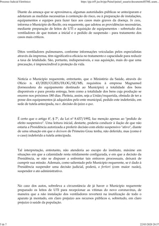 Diante da ameaça que se aproximava, algumas autoridades públicas se anteciparam e
adotaram as medidas necessárias à contenção do risco, ou à preparação de instalações,
equipamentos e equipes para fazer face aos casos mais graves da doença. In casu,
informa o Município do Recife, ora requerente, que adotou as providências necessárias,
mediante preparação de leitos de UTI e aquisição de equipamentos - sobretudo dos
ventiladores de que tratam a inicial e o pedido de suspensão - para tratamento dos
casos mais críticos.
Ditos ventiladores pulmonares, conforme informações veiculadas pelos especialistas
através da imprensa, têm significativa eficácia no tratamento e capacidade para reduzir
a taxa de letalidade. São, portanto, indispensáveis, e sua aquisição, mais do que uma
precaução, é imprescindível à proteção da vida.
Noticia o Município requerente, entretanto, que o Ministério da Saúde, através do
Ofício n. 43/2020/CGIES/DLOG/SE/MS, requisitou à empresa Magnamed
(fornecedora do equipamento destinado ao Município) a totalidade dos bens
disponíveis e para pronta entrega, bem como a totalidade dos bens cuja produção se
encerre nos próximos 180 dias. Pleiteia, assim, seja a União/requerida, obstada de ter a
posse dos equipamentos já adquiridos pelo ente municipal, pedido este indeferido, em
sede de tutela antecipada, na r. decisão do juízo a quo.
É certo que o artigo 4º, § 7º, da Lei nº 8.437/1992, faz menção apenas ao "pedido de
efeito suspensivo". Uma leitura inicial, destarte, poderia conduzir à ilação de que não
estaria a Presidência autorizada a proferir decisão com efeito suspensivo "ativo", diante
de uma situação em que o decisum de Primeiro Grau tenha, não deferido, mas (como é
o caso) indeferido a tutela antecipada.
Tal interpretação, entretanto, não atenderia ao escopo do instituto, máxime em
situações em que a calamidade resta nitidamente configurada, e em que a decisão da
Presidência, se não se dispuser a enfrentar tais entraves processuais, deixará de
cumprir sua missão. Ademais, como salientado pelo Município requerente, se é dado à
Presidência suspender uma decisão judicial, poderá, a fortiori (com maior razão),
suspender o ato administrativo.
No caso dos autos, sobreleva a circunstância de já haver o Município requerente
preparado os leitos de UTI para recepcionar as vítimas do novo coronavírus, de
maneira que a não instalação dos ventiladores reverterá na inutilização de todo o
aparato já montado, em claro prejuízo aos recursos públicos e, sobretudo, em claro
prejuízo à saúde da população.
Processo Judicial Eletrônico: https://pje.trf5.jus.br/pje/Painel/painel_usuario/documentoHTML.seam...
5 de 7 22/03/2020 20:57
 