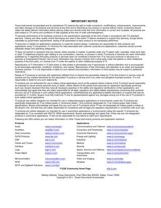 IMPORTANT NOTICE
Texas Instruments Incorporated and its subsidiaries (TI) reserve the right to make corrections, modifications, enhancements, improvements,
and other changes to its products and services at any time and to discontinue any product or service without notice. Customers should
obtain the latest relevant information before placing orders and should verify that such information is current and complete. All products are
sold subject to TI’s terms and conditions of sale supplied at the time of order acknowledgment.
TI warrants performance of its hardware products to the specifications applicable at the time of sale in accordance with TI’s standard
warranty. Testing and other quality control techniques are used to the extent TI deems necessary to support this warranty. Except where
mandated by government requirements, testing of all parameters of each product is not necessarily performed.
TI assumes no liability for applications assistance or customer product design. Customers are responsible for their products and
applications using TI components. To minimize the risks associated with customer products and applications, customers should provide
adequate design and operating safeguards.
TI does not warrant or represent that any license, either express or implied, is granted under any TI patent right, copyright, mask work right,
or other TI intellectual property right relating to any combination, machine, or process in which TI products or services are used. Information
published by TI regarding third-party products or services does not constitute a license from TI to use such products or services or a
warranty or endorsement thereof. Use of such information may require a license from a third party under the patents or other intellectual
property of the third party, or a license from TI under the patents or other intellectual property of TI.
Reproduction of TI information in TI data books or data sheets is permissible only if reproduction is without alteration and is accompanied
by all associated warranties, conditions, limitations, and notices. Reproduction of this information with alteration is an unfair and deceptive
business practice. TI is not responsible or liable for such altered documentation. Information of third parties may be subject to additional
restrictions.
Resale of TI products or services with statements different from or beyond the parameters stated by TI for that product or service voids all
express and any implied warranties for the associated TI product or service and is an unfair and deceptive business practice. TI is not
responsible or liable for any such statements.
TI products are not authorized for use in safety-critical applications (such as life support) where a failure of the TI product would reasonably
be expected to cause severe personal injury or death, unless officers of the parties have executed an agreement specifically governing
such use. Buyers represent that they have all necessary expertise in the safety and regulatory ramifications of their applications, and
acknowledge and agree that they are solely responsible for all legal, regulatory and safety-related requirements concerning their products
and any use of TI products in such safety-critical applications, notwithstanding any applications-related information or support that may be
provided by TI. Further, Buyers must fully indemnify TI and its representatives against any damages arising out of the use of TI products in
such safety-critical applications.
TI products are neither designed nor intended for use in military/aerospace applications or environments unless the TI products are
specifically designated by TI as military-grade or "enhanced plastic." Only products designated by TI as military-grade meet military
specifications. Buyers acknowledge and agree that any such use of TI products which TI has not designated as military-grade is solely at
the Buyer's risk, and that they are solely responsible for compliance with all legal and regulatory requirements in connection with such use.
TI products are neither designed nor intended for use in automotive applications or environments unless the specific TI products are
designated by TI as compliant with ISO/TS 16949 requirements. Buyers acknowledge and agree that, if they use any non-designated
products in automotive applications, TI will not be responsible for any failure to meet such requirements.
Following are URLs where you can obtain information on other Texas Instruments products and application solutions:
Products                                                            Applications
Audio                            www.ti.com/audio                   Communications and Telecom www.ti.com/communications
Amplifiers                       amplifier.ti.com                   Computers and Peripherals         www.ti.com/computers
Data Converters                  dataconverter.ti.com               Consumer Electronics              www.ti.com/consumer-apps
DLP® Products                    www.dlp.com                        Energy and Lighting               www.ti.com/energy
DSP                              dsp.ti.com                         Industrial                        www.ti.com/industrial
Clocks and Timers                www.ti.com/clocks                  Medical                           www.ti.com/medical
Interface                        interface.ti.com                   Security                          www.ti.com/security
Logic                            logic.ti.com                       Space, Avionics and Defense       www.ti.com/space-avionics-defense
Power Mgmt                       power.ti.com                       Transportation and                www.ti.com/automotive
                                                                    Automotive
Microcontrollers                 microcontroller.ti.com             Video and Imaging                 www.ti.com/video
RFID                             www.ti-rfid.com                    Wireless                          www.ti.com/wireless-apps
RF/IF and ZigBee® Solutions      www.ti.com/lprf
                                                    TI E2E Community Home Page                        e2e.ti.com


                             Mailing Address: Texas Instruments, Post Office Box 655303, Dallas, Texas 75265
                                            Copyright © 2011, Texas Instruments Incorporated
 