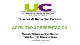 Técnicas de Redacción Forense
ACTIVIDAD 3 PRESENTACIÓN
Alumno: Ricardo Martínez Guerra.
Tutor: Lic. Iván González Garza.
Montemorelos, N.L., 1 de Marzo de 2016.
 