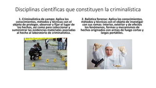 Disciplinas científicas que constituyen la criminalística
1. Criminalística de campo: Aplica los
conocimientos, métodos y técnicas con el
objeto de proteger, observar y fijar el lugar de
los hechos, así como para coleccionar y
suministrar las evidencias materiales asociadas
al hecho al laboratorio de criminalística.
2. Balística forense: Aplica los conocimientos,
métodos y técnicas con el objeto de investigar
con sus ramas: interior, exterior y de efectos
los fenómenos, formas y mecanismos de
hechos originados con armas de fuego cortas y
largas portátiles.
 
