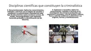 Disciplinas científicas que constituyen la criminalística
3. Documentoscopia: Aplica los conocimientos,
métodos y técnicas con el objeto de estudiar y
establecer la autenticidad o falsedad de todo
tipo de documentos como escritura cursiva, de
molde, mecanografiadas o de imprenta,
haciendo probable la identificación de los
falsarios.
4. Explosivos e incendios: Aplica los
conocimientos, métodos y técnicas en la
investigación de siniestros producidos por
explosivos o incendios, a fin de localizar cráteres,
focos y además evidencias y determinar sus
orígenes, formas y manifestaciones.
 