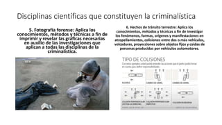 Disciplinas científicas que constituyen la criminalística
5. Fotografía forense: Aplica los
conocimientos, métodos y técnicas a fin de
imprimir y revelar las gráficas necesarias
en auxilio de las investigaciones que
aplican a todas las disciplinas de la
criminalística.
6. Hechos de tránsito terrestre: Aplica los
conocimientos, métodos y técnicas a fin de investigar
los fenómenos, formas, orígenes y manifestaciones en
atropellamientos, colisiones entre dos o más vehículos,
volcaduras, proyecciones sobre objetos fijos y caídas de
personas producidas por vehículos automotores.
 