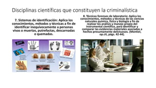 Disciplinas científicas que constituyen la criminalística
7. Sistemas de identificación: Aplica los
conocimientos, métodos y técnicas a fin de
identificar inequívocamente a personas
vivas o muertas, putrefactas, descarnadas
o quemadas.
8. Técnicas forenses de laboratorio: Aplica los
conocimientos, métodos y técnicas de las ciencias
naturales química, física y biología a fin de
realizar los análisis y manejo propio del
instrumental científico, para identificar y
comparar las evidencias materiales asociadas a
hechos presuntamente delictuosos. (Montiel,
op.cit, págs. 42-44).
 