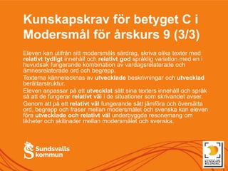 Kunskapskrav för betyget C i
Modersmål för årskurs 9 (3/3)
Eleven kan utifrån sitt modersmåls särdrag, skriva olika texter med
relativt tydligt innehåll och relativt god språklig variation med en i
huvudsak fungerande kombination av vardagsrelaterade och
ämnesrelaterade ord och begrepp.
Texterna kännetecknas av utvecklade beskrivningar och utvecklad
berättarstruktur.
Eleven anpassar på ett utvecklat sätt sina texters innehåll och språk
så att de fungerar relativt väl i de situationer som skrivandet avser.
Genom att på ett relativt väl fungerande sätt jämföra och översätta
ord, begrepp och fraser mellan modersmålet och svenska kan eleven
föra utvecklade och relativt väl underbyggda resonemang om
likheter och skillnader mellan modersmålet och svenska.
 