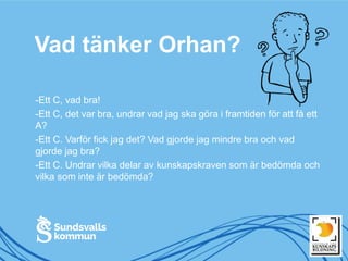 Vad tänker Orhan?
-Ett C, vad bra!
-Ett C, det var bra, undrar vad jag ska göra i framtiden för att få ett
A?
-Ett C. Varför fick jag det? Vad gjorde jag mindre bra och vad
gjorde jag bra?
-Ett C. Undrar vilka delar av kunskapskraven som är bedömda och
vilka som inte är bedömda?
 