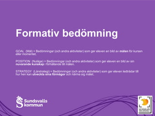 Formativ bedömning
GOAL (Mål) = Bedömningar (och andra aktiviteter) som ger eleven en bild av målen för kursen
eller momentet.
POSITION (Nuläge) = Bedömningar (och andra aktiviteter) som ger eleven en bild av sin
nuvarande kunskap i förhållande till målen.
STRATEGY (Lärstrategi) = Bedömningar (och andra aktiviteter) som ger eleven ledtrådar till
hur hen kan utveckla sina förmågor och närma sig målet.
 