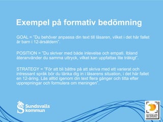 Exempel på formativ bedömning
GOAL = ”Du behöver anpassa din text till läsaren, vilket i det här fallet
är barn i 12-årsåldern”.
POSITION = ”Du skriver med både inlevelse och empati. Ibland
återanvänder du samma uttryck, vilket kan uppfattas lite tråkigt”.
STRATEGY = ”För att bli bättre på att skriva med ett varierat och
intressant språk bör du tänka dig in i läsarens situation, i det här fallet
en 12-åring. Läs alltid igenom din text flera gånger och titta efter
upprepningar och formulera om meningen”.
 