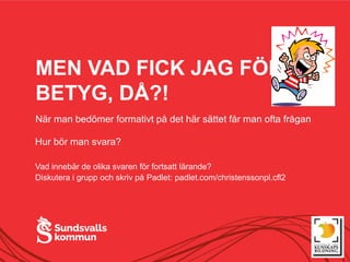 MEN VAD FICK JAG FÖR
BETYG, DÅ?!
När man bedömer formativt på det här sättet får man ofta frågan
Hur bör man svara?
Vad innebär de olika svaren för fortsatt lärande?
Diskutera i grupp och skriv på Padlet: padlet.com/christenssonpl.cfl2
 