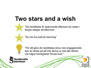 Two stars and a wish
”Din berättelse är spännande eftersom du redan i
början skapar ett dilemma”
”Du har bra koll på stavning”
”För att göra din berättelse ännu mer engagerande
kan du tänka på att inte skriva ut vad alla tänker.
Låt några hemligheter finnas kvar.”
 