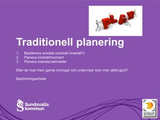 Traditionell planering
1. Bestämma område (centralt innehåll?)
2. Planera innehåll/moment
3. Planera metoder/aktiviteter
Eller tar man fram gamla övningar och undervisar som man alltid gjort?
Bedömningsarbete
 