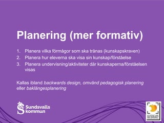 Planering (mer formativ)
1. Planera vilka förmågor som ska tränas (kunskapskraven)
2. Planera hur eleverna ska visa sin kunskap/förståelse
3. Planera undervisning/aktiviteter där kunskaperna/förståelsen
visas
Kallas ibland backwards design, omvänd pedagogisk planering
eller baklängesplanering
 