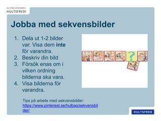 Jobba med sekvensbilder
1. Dela ut 1-2 bilder
var. Visa dem inte
för varandra.
2. Beskriv din bild
3. Försök enas om i
vilken ordning
bilderna ska vara.
4. Visa bilderna för
varandra.
Tips på arbete med sekvensbilder:
https://www.pinterest.se/hulbas/sekvensbil
der/
 