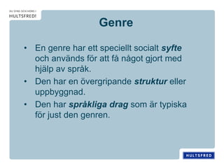 Genre
• En genre har ett speciellt socialt syfte
och används för att få något gjort med
hjälp av språk.
• Den har en övergripande struktur eller
uppbyggnad.
• Den har språkliga drag som är typiska
för just den genren.
 