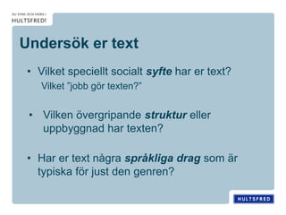 Undersök er text
• Vilket speciellt socialt syfte har er text?
Vilket ”jobb gör texten?”
• Vilken övergripande struktur eller
uppbyggnad har texten?
• Har er text några språkliga drag som är
typiska för just den genren?
 