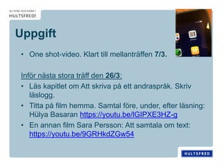 Uppgift
• One shot-video. Klart till mellanträffen 7/3.
Inför nästa stora träff den 26/3:
• Läs kapitlet om Att skriva på ett andraspråk. Skriv
läslogg.
• Titta på film hemma. Samtal före, under, efter läsning:
Hülya Basaran https://youtu.be/lGIPXE3HZ-g
• En annan film Sara Persson: Att samtala om text:
https://youtu.be/9GRHkdZGw54
 