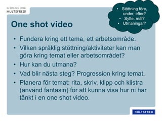 One shot video
• Fundera kring ett tema, ett arbetsområde.
• Vilken språklig stöttning/aktiviteter kan man
göra kring temat eller arbetsområdet?
• Hur kan du utmana?
• Vad blir nästa steg? Progression kring temat.
• Planera för temat: rita, skriv, klipp och klistra
(använd fantasin) för att kunna visa hur ni har
tänkt i en one shot video.
• Stöttning före,
under, efter?
• Syfte, mål?
• Utmaningar?
 