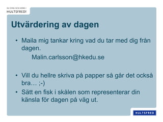 Utvärdering av dagen
• Maila mig tankar kring vad du tar med dig från
dagen.
Malin.carlsson@hkedu.se
• Vill du hellre skriva på papper så går det också
bra… ;-)
• Sätt en fisk i skålen som representerar din
känsla för dagen på väg ut.
 