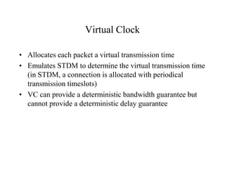 Virtual Clock
• Allocates each packet a virtual transmission time
• Emulates STDM to determine the virtual transmission time
(in STDM, a connection is allocated with periodical
transmission timeslots)
• VC can provide a deterministic bandwidth guarantee but
cannot provide a deterministic delay guarantee
 