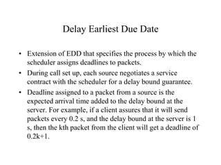Delay Earliest Due Date
• Extension of EDD that specifies the process by which the
scheduler assigns deadlines to packets.
• During call set up, each source negotiates a service
contract with the scheduler for a delay bound guarantee.
• Deadline assigned to a packet from a source is the
expected arrival time added to the delay bound at the
server. For example, if a client assures that it will send
packets every 0.2 s, and the delay bound at the server is 1
s, then the kth packet from the client will get a deadline of
0.2k+1.
 