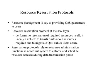 Resource Reservation Protocols
• Resource management is key to providing QoS guarantees
to users
• Resource reservation protocol at the n/w layer
– performs no reservation of required resources itself; it
is only a vehicle to transfer info about resources
required and to negotiate QoS values users desire
• Reservation protocols rely on resource administration
functions in aeach subsystem to enforce and schedule
resource accesses during data transmission phase
 