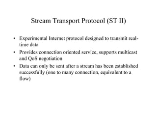 Stream Transport Protocol (ST II)
• Experimental Internet protocol designed to transmit real-
time data
• Provides connection oriented service, supports multicast
and QoS negotiation
• Data can only be sent after a stream has been established
successfully (one to many connection, equivalent to a
flow)
 