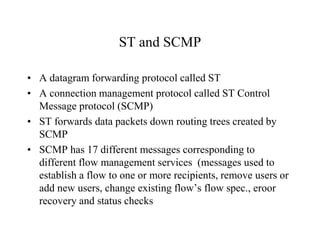ST and SCMP
• A datagram forwarding protocol called ST
• A connection management protocol called ST Control
Message protocol (SCMP)
• ST forwards data packets down routing trees created by
SCMP
• SCMP has 17 different messages corresponding to
different flow management services (messages used to
establish a flow to one or more recipients, remove users or
add new users, change existing flow’s flow spec., eroor
recovery and status checks
 