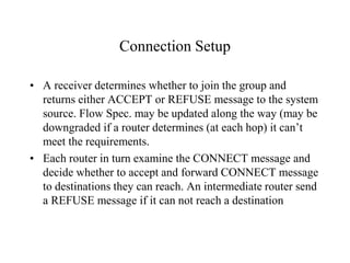 Connection Setup
• A receiver determines whether to join the group and
returns either ACCEPT or REFUSE message to the system
source. Flow Spec. may be updated along the way (may be
downgraded if a router determines (at each hop) it can’t
meet the requirements.
• Each router in turn examine the CONNECT message and
decide whether to accept and forward CONNECT message
to destinations they can reach. An intermediate router send
a REFUSE message if it can not reach a destination
 