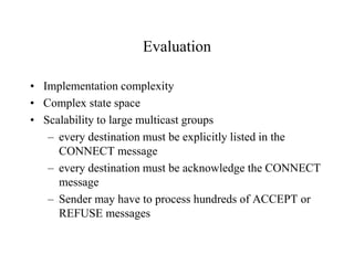 Evaluation
• Implementation complexity
• Complex state space
• Scalability to large multicast groups
– every destination must be explicitly listed in the
CONNECT message
– every destination must be acknowledge the CONNECT
message
– Sender may have to process hundreds of ACCEPT or
REFUSE messages
 
