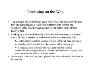 Streaming on the Web
• The contents of a compressed audio and/or video file are played out as
they are being received. A playout buffer helps to smooth the
variations in the time between each received packet in the stream
(delay jitter).
• Media player acts as the interface between the incoming compressed
media bitstream and the related sound and/or video output cards.
– For video, the browser first creates a window in the web page and passes
the coordinates of the window to the selected video media player.
– Video media player initializes the video card with the assigned
coordinates and decompresses the video bitstream from the playout buffer
and passes it to the video card for rendering
• Media player consists of two parts : playout functions and control functions for
interactivity
 