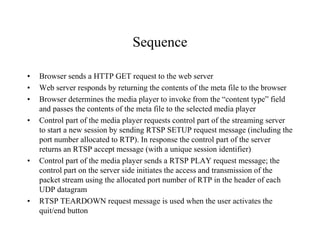 Sequence
• Browser sends a HTTP GET request to the web server
• Web server responds by returning the contents of the meta file to the browser
• Browser determines the media player to invoke from the “content type” field
and passes the contents of the meta file to the selected media player
• Control part of the media player requests control part of the streaming server
to start a new session by sending RTSP SETUP request message (including the
port number allocated to RTP). In response the control part of the server
returns an RTSP accept message (with a unique session identifier)
• Control part of the media player sends a RTSP PLAY request message; the
control part on the server side initiates the access and transmission of the
packet stream using the allocated port number of RTP in the header of each
UDP datagram
• RTSP TEARDOWN request message is used when the user activates the
quit/end button
 
