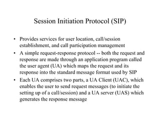 Session Initiation Protocol (SIP)
• Provides services for user location, call/session
establishment, and call participation management
• A simple request-response protocol -- both the request and
response are made through an application program called
the user agent (UA) which maps the request and its
response into the standard message format used by SIP
• Each UA comprises two parts, a UA Client (UAC), which
enables the user to send request messages (to initiate the
setting up of a call/session) and a UA server (UAS) which
generates the response message
 