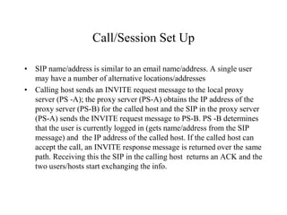 Call/Session Set Up
• SIP name/address is similar to an email name/address. A single user
may have a number of alternative locations/addresses
• Calling host sends an INVITE request message to the local proxy
server (PS -A); the proxy server (PS-A) obtains the IP address of the
proxy server (PS-B) for the called host and the SIP in the proxy server
(PS-A) sends the INVITE request message to PS-B. PS -B determines
that the user is currently logged in (gets name/address from the SIP
message) and the IP address of the called host. If the called host can
accept the call, an INVITE response message is returned over the same
path. Receiving this the SIP in the calling host returns an ACK and the
two users/hosts start exchanging the info.
 