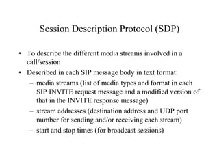 Session Description Protocol (SDP)
• To describe the different media streams involved in a
call/session
• Described in each SIP message body in text format:
– media streams (list of media types and format in each
SIP INVITE request message and a modified version of
that in the INVITE response message)
– stream addresses (destination address and UDP port
number for sending and/or receiving each stream)
– start and stop times (for broadcast sessions)
 