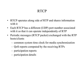 RTCP
• RTCP operates along side of RTP and shares information
with it
• Each RTCP has a different (UDP) port number associated
with it so that it can operate independently of RTP
• Periodic messages (RTCP packet) exchanged with the RTP
hosts/clients
– common system time clock for media synchronization
– QoS reports computed by the receiving RTPs
– participation reports
– participation details
 