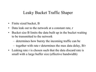 Leaky Bucket Traffic Shaper
• Finite sized bucket, B
• Data leak out to the network at a constant rate, r
• Bucket size B limits the data built up in the bucket waiting
to be transmitted to the network
– determines how bursty the incoming traffic can be
– together with rate r determines the max data delay, B/r
• Leaking rate r is chosen such that the data discard rate is
small with a large buffer size (effective bandwidth)
 