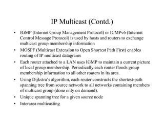 IP Multicast (Contd.)
• IGMP (Internet Group Management Protocol) or ICMPv6 (Internet
Control Message Protocol) is used by hosts and routers to exchange
multicast group membership information
• MOSPF (Multicast Extension to Open Shortest Path First) enables
routing of IP multicast datagrams
• Each router attached to a LAN uses IGMP to maintain a current picture
of local group membership. Periodically each router floods group
membership information to all other routers in its area.
• Using Dijkstra’s algorithm, each router constructs the shortest-path
spanning tree from source network to all networks containing members
of multicast group (done only on demand).
• Unique spanning tree for a given source node
• Interarea multicasting
 