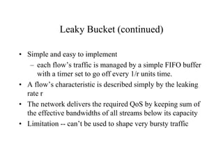Leaky Bucket (continued)
• Simple and easy to implement
– each flow’s traffic is managed by a simple FIFO buffer
with a timer set to go off every 1/r units time.
• A flow’s characteristic is described simply by the leaking
rate r
• The network delivers the required QoS by keeping sum of
the effective bandwidths of all streams below its capacity
• Limitation -- can’t be used to shape very bursty traffic
 