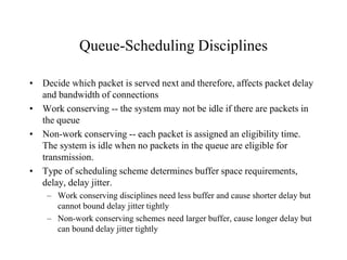 Queue-Scheduling Disciplines
• Decide which packet is served next and therefore, affects packet delay
and bandwidth of connections
• Work conserving -- the system may not be idle if there are packets in
the queue
• Non-work conserving -- each packet is assigned an eligibility time.
The system is idle when no packets in the queue are eligible for
transmission.
• Type of scheduling scheme determines buffer space requirements,
delay, delay jitter.
– Work conserving disciplines need less buffer and cause shorter delay but
cannot bound delay jitter tightly
– Non-work conserving schemes need larger buffer, cause longer delay but
can bound delay jitter tightly
 
