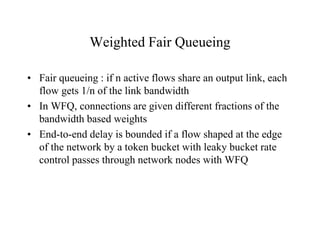 Weighted Fair Queueing
• Fair queueing : if n active flows share an output link, each
flow gets 1/n of the link bandwidth
• In WFQ, connections are given different fractions of the
bandwidth based weights
• End-to-end delay is bounded if a flow shaped at the edge
of the network by a token bucket with leaky bucket rate
control passes through network nodes with WFQ
 