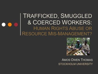 TRAFFICKED, SMUGGLED
& COERCED WORKERS:
HUMAN RIGHTS ABUSE OR
RESOURCE MIS-MANAGEMENT?
AMOS OWEN THOMAS
STOCKHOLM UNIVERSITY
 