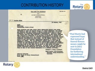 District 2451
CONTRIBUTION HISTORY
“Paul Harris had
expressed hope
that instead of
funeral flowers
money might be
sent to [the]
Foundation
for furthering
international
understanding.”
 