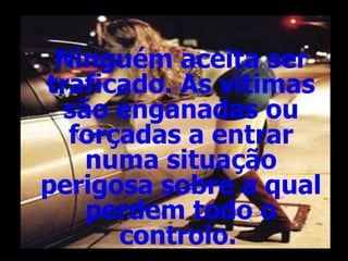 Ninguém aceita ser traficado. As vítimas são enganadas ou forçadas a entrar numa situação perigosa sobre a qual perdem todo o controlo.   