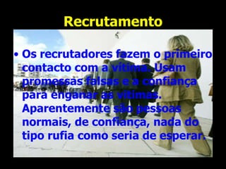 Recrutamento Os recrutadores fazem o primeiro contacto com a vítima. Usam promessas falsas e a confiança para enganar as vitimas. Aparentemente são pessoas normais, de confiança, nada do tipo rufia como seria de esperar.   