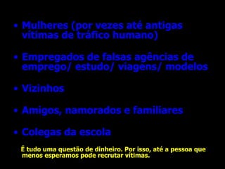Mulheres (por vezes até antigas vítimas de tráfico humano) Empregados de falsas agências de emprego/ estudo/ viagens/ modelos Vizinhos Amigos, namorados e familiares Colegas da escola É tudo uma questão de dinheiro. Por isso, até a pessoa que menos esperamos pode recrutar vítimas.   