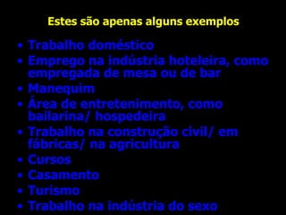 Estes são apenas alguns exemplos Trabalho doméstico Emprego na indústria hoteleira, como empregada de mesa ou de bar  Manequim Área de entretenimento, como bailarina/ hospedeira Trabalho na construção civil/ em fábricas/ na agricultura Cursos Casamento Turismo Trabalho na indústria do sexo  