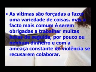 As vítimas são forçadas a fazer uma variedade de coisas, mas o facto mais comum é serem obrigadas a trabalhar muitas horas de seguida, por pouco ou nenhum dinheiro e com a ameaça constante de violência se recusarem colaborar.  