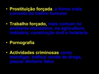 Prostituição forçada ,   a forma mais corrente do tráfico humano   Trabalho forçado,   mais comum no ambiente doméstico, na agricultura, indústria, construção civil e hotelaria .  Pornografia   Actividades criminosas  como mendigar, tráfico/ venda de droga, passar dinheiro falso  